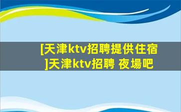 [天津ktv招聘提供住宿]天津ktv招聘 夜場吧